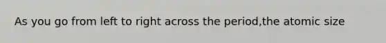 As you go from left to right across the period,the atomic size