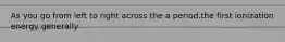 As you go from left to right across the a period,the first ionization energy generally