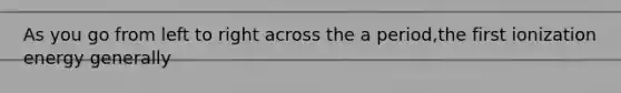 As you go from left to right across the a period,the first ionization energy generally