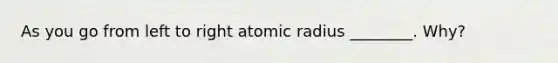 As you go from left to right atomic radius ________. Why?