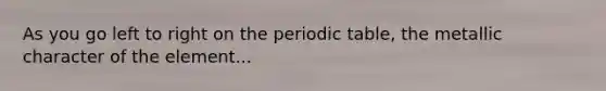 As you go left to right on the periodic table, the metallic character of the element...