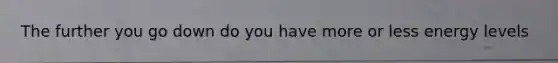 The further you go down do you have more or less energy levels