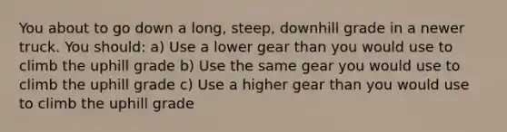 You about to go down a long, steep, downhill grade in a newer truck. You should: a) Use a lower gear than you would use to climb the uphill grade b) Use the same gear you would use to climb the uphill grade c) Use a higher gear than you would use to climb the uphill grade