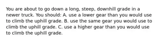 You are about to go down a long, steep, downhill grade in a newer truck. You should: A. use a lower gear than you would use to climb the uphill grade. B. use the same gear you would use to climb the uphill grade. C. use a higher gear than you would use to climb the uphill grade.