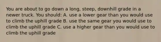 You are about to go down a long, steep, downhill grade in a newer truck. You should: A. use a lower gear than you would use to climb the uphill grade B. use the same gear you would use to climb the uphill grade C. use a higher gear than you would use to climb the uphill grade