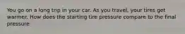 You go on a long trip in your car. As you travel, your tires get warmer. How does the starting tire pressure compare to the final pressure