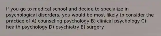 If you go to medical school and decide to specialize in psychological disorders, you would be most likely to consider the practice of A) counseling psychology B) clinical psychology C) health psychology D) psychiatry E) surgery