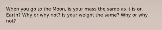 When you go to the Moon, is your mass the same as it is on Earth? Why or why not? Is your weight the same? Why or why not?