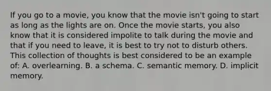 If you go to a movie, you know that the movie isn't going to start as long as the lights are on. Once the movie starts, you also know that it is considered impolite to talk during the movie and that if you need to leave, it is best to try not to disturb others. This collection of thoughts is best considered to be an example of: A. overlearning. B. a schema. C. semantic memory. D. implicit memory.