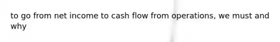 to go from net income to cash flow from operations, we must and why