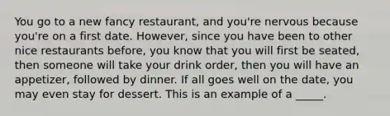 You go to a new fancy restaurant, and you're nervous because you're on a first date. However, since you have been to other nice restaurants before, you know that you will first be seated, then someone will take your drink order, then you will have an appetizer, followed by dinner. If all goes well on the date, you may even stay for dessert. This is an example of a _____.