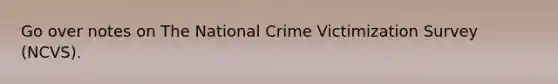 Go over notes on The National Crime Victimization Survey (NCVS).