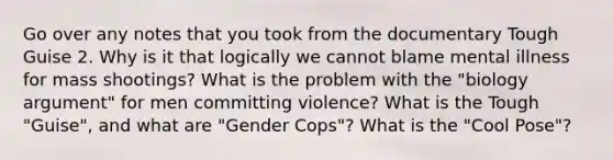 Go over any notes that you took from the documentary Tough Guise 2. Why is it that logically we cannot blame mental illness for mass shootings? What is the problem with the "biology argument" for men committing violence? What is the Tough "Guise", and what are "Gender Cops"? What is the "Cool Pose"?