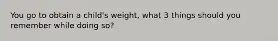 You go to obtain a child's weight, what 3 things should you remember while doing so?