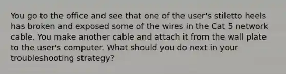 You go to the office and see that one of the user's stiletto heels has broken and exposed some of the wires in the Cat 5 network cable. You make another cable and attach it from the wall plate to the user's computer. What should you do next in your troubleshooting strategy?