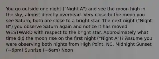 You go outside one night ("Night A") and see the moon high in the sky, almost directly overhead. Very close to the moon you see Saturn; both are close to a bright star. The next night ("Night B") you observe Saturn again and notice it has moved WESTWARD with respect to the bright star. Approximately what time did the moon rise on the first night ("Night A")? Assume you were observing both nights from High Point, NC. Midnight Sunset (~6pm) Sunrise (~6am) Noon