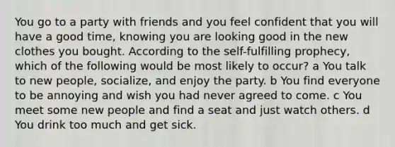 You go to a party with friends and you feel confident that you will have a good time, knowing you are looking good in the new clothes you bought. According to the self-fulfilling prophecy, which of the following would be most likely to occur? a You talk to new people, socialize, and enjoy the party. b You find everyone to be annoying and wish you had never agreed to come. c You meet some new people and find a seat and just watch others. d You drink too much and get sick.