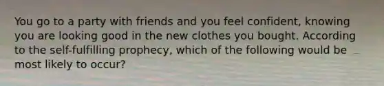 You go to a party with friends and you feel confident, knowing you are looking good in the new clothes you bought. According to the self-fulfilling prophecy, which of the following would be most likely to occur?