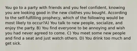 You go to a party with friends and you feel confident, knowing you are looking good in the new clothes you bought. According to the self-fulfilling prophecy, which of the following would be most likely to occur?A) You talk to new people, socialize, and enjoy the party. B) You find everyone to be annoying and wish you had never agreed to come. C) You meet some new people and find a seat and just watch others. D) You drink too much and get sick.