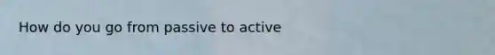 How do you go from passive to active