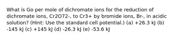 What is Go per mole of dichromate ions for the reduction of dichromate ions, Cr2O72-, to Cr3+ by bromide ions, Br-, in acidic solution? (Hint: Use the standard cell potential.) (a) +26.3 kJ (b) -145 kJ (c) +145 kJ (d) -26.3 kJ (e) -53.6 kJ