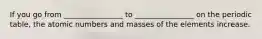 If you go from ________________ to ________________ on the periodic table, the atomic numbers and masses of the elements increase.