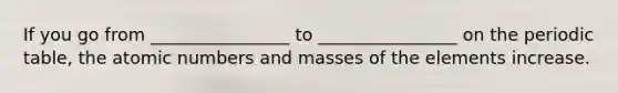 If you go from ________________ to ________________ on the periodic table, the atomic numbers and masses of the elements increase.