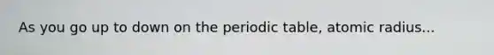 As you go up to down on the periodic table, atomic radius...