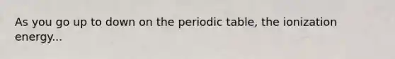 As you go up to down on <a href='https://www.questionai.com/knowledge/kIrBULvFQz-the-periodic-table' class='anchor-knowledge'>the periodic table</a>, the ionization energy...