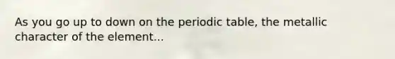 As you go up to down on the periodic table, the metallic character of the element...