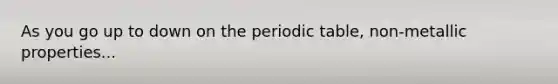 As you go up to down on the periodic table, non-metallic properties...