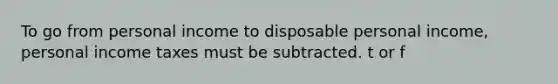 To go from personal income to disposable personal​ income, personal income taxes must be subtracted. t or f