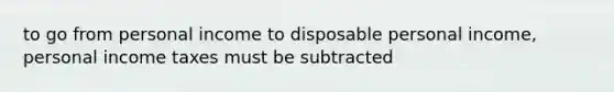 to go from personal income to disposable personal income, personal income taxes must be subtracted