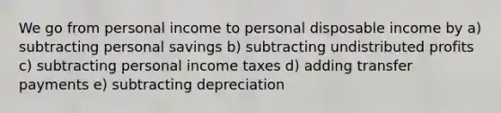 We go from personal income to personal disposable income by a) subtracting personal savings b) subtracting undistributed profits c) subtracting personal income taxes d) adding transfer payments e) subtracting depreciation