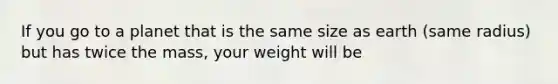 If you go to a planet that is the same size as earth (same radius) but has twice the mass, your weight will be