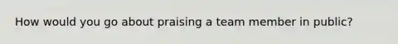 How would you go about praising a team member in public?