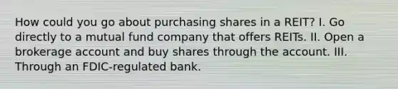 How could you go about purchasing shares in a REIT? I. Go directly to a mutual fund company that offers REITs. II. Open a brokerage account and buy shares through the account. III. Through an FDIC-regulated bank.