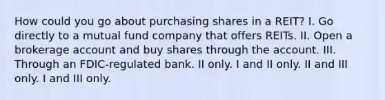 How could you go about purchasing shares in a REIT? I. Go directly to a mutual fund company that offers REITs. II. Open a brokerage account and buy shares through the account. III. Through an FDIC-regulated bank. II only. I and II only. II and III only. I and III only.