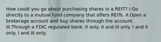 How could you go about purchasing shares in a REIT? I.Go directly to a mutual fund company that offers REITs. II.Open a brokerage account and buy shares through the account. III.Through a FDIC regulated bank. II only. II and III only. I and II only. I and III only.