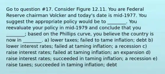 Go to question #17. Consider Figure 12.11. You are Federal Reserve chairman Volcker and today's date is mid-1977. You suggest the appropriate policy would be to ________. You reevaluate your policy in mid-1979 and conclude that you ________; based on the Phillips curve, you believe the country is now in ________. a) lower taxes; failed to tame inflation; debt b) lower interest rates; failed at taming inflation; a recession c) raise interest rates; failed at taming inflation; an expansion d) raise interest rates; succeeded in taming inflation; a recession e) raise taxes; succeeded in taming inflation; debt