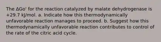 The ΔGo' for the reaction catalyzed by malate dehydrogenase is +29.7 kJ/mol. a. Indicate how this thermodynamically unfavorable reaction manages to proceed. b. Suggest how this thermodynamically unfavorable reaction contributes to control of the rate of the citric acid cycle.