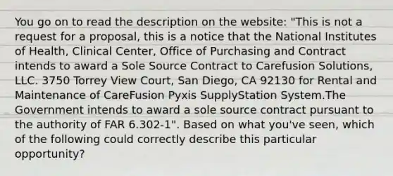 You go on to read the description on the website: "This is not a request for a proposal, this is a notice that the National Institutes of Health, Clinical Center, Office of Purchasing and Contract intends to award a Sole Source Contract to Carefusion Solutions, LLC. 3750 Torrey View Court, San Diego, CA 92130 for Rental and Maintenance of CareFusion Pyxis SupplyStation System.The Government intends to award a sole source contract pursuant to the authority of FAR 6.302-1". Based on what you've seen, which of the following could correctly describe this particular opportunity?