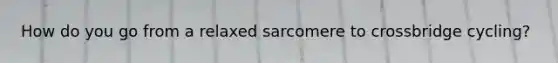 How do you go from a relaxed sarcomere to crossbridge cycling?