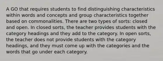 A GO that requires students to find distinguishing characteristics within words and concepts and group characteristics together based on commonalities. There are two types of sorts: closed and open. In closed sorts, the teacher provides students with the category headings and they add to the category. In open sorts, the teacher does not provide students with the category headings, and they must come up with the categories and the words that go under each category.