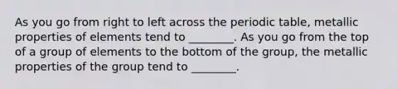 As you go from right to left across the periodic table, metallic properties of elements tend to ________. As you go from the top of a group of elements to the bottom of the group, the metallic properties of the group tend to ________.