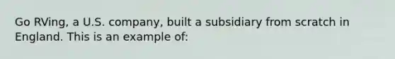 Go RVing, a U.S. company, built a subsidiary from scratch in England. This is an example of: