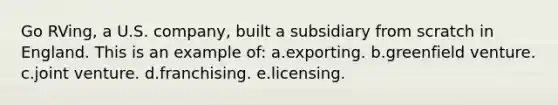 Go RVing, a U.S. company, built a subsidiary from scratch in England. This is an example of: a.exporting. b.greenfield venture. c.joint venture. d.franchising. e.licensing.