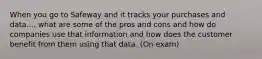 When you go to Safeway and it tracks your purchases and data.... what are some of the pros and cons and how do companies use that information and how does the customer benefit from them using that data. (On exam)