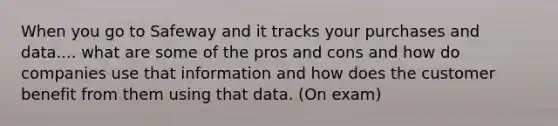 When you go to Safeway and it tracks your purchases and data.... what are some of the pros and cons and how do companies use that information and how does the customer benefit from them using that data. (On exam)