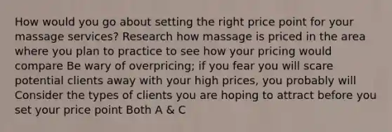 How would you go about setting the right price point for your massage services? Research how massage is priced in the area where you plan to practice to see how your pricing would compare Be wary of overpricing; if you fear you will scare potential clients away with your high prices, you probably will Consider the types of clients you are hoping to attract before you set your price point Both A & C